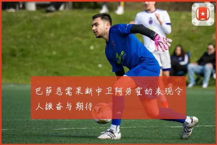 巴萨急需果断中卫阿劳霍的表现令人振奋与期待