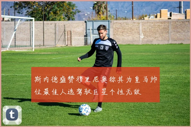 斯内德盛赞穆里尼奥称其为皇马帅位最佳人选驾驭巨星个性无敌