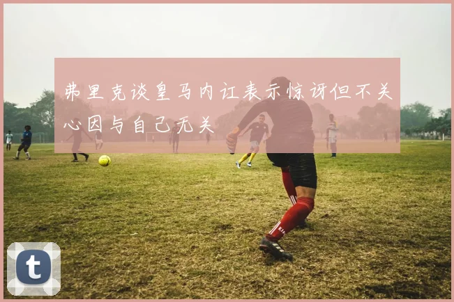 弗里克谈皇马内讧表示惊讶但不关心因与自己无关