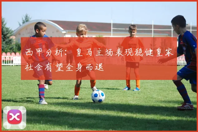 西甲分析：皇马主场表现稳健皇家社会有望全身而退
