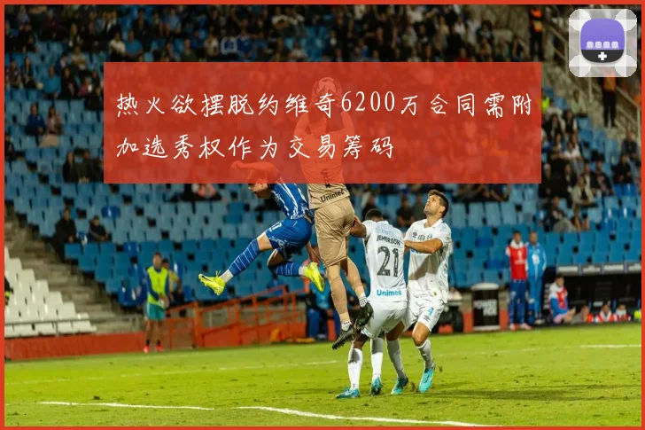 热火欲摆脱约维奇6200万合同需附加选秀权作为交易筹码