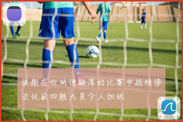 快船在伦纳德缺席的比赛中战绩惨淡仅获四胜九负令人担忧