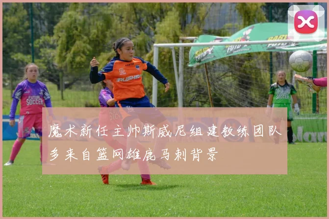魔术新任主帅斯威尼组建教练团队多来自篮网雄鹿马刺背景