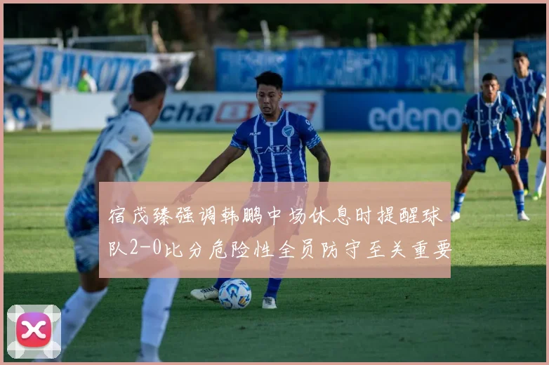 宿茂臻强调韩鹏中场休息时提醒球队2-0比分危险性全员防守至关重要