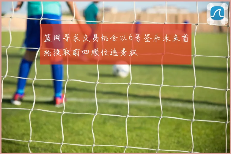 篮网寻求交易机会以6号签和未来首轮换取前四顺位选秀权