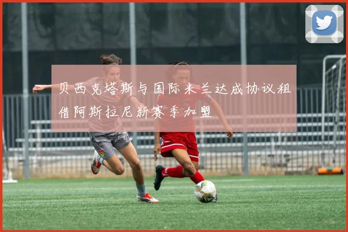 贝西克塔斯与国际米兰达成协议租借阿斯拉尼新赛季加盟