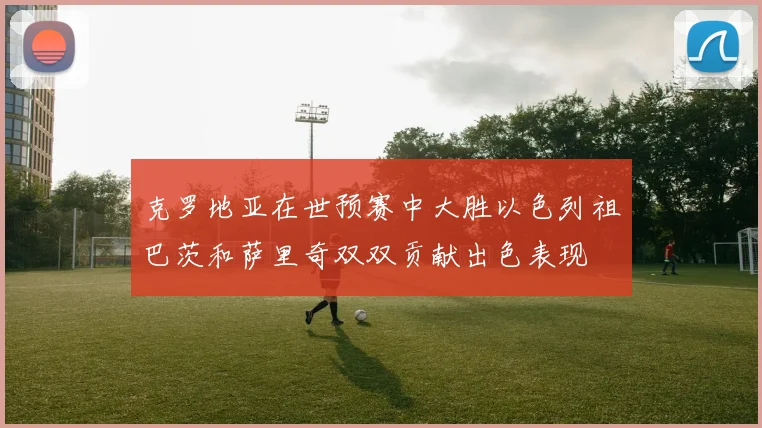 克罗地亚在世预赛中大胜以色列祖巴茨和萨里奇双双贡献出色表现