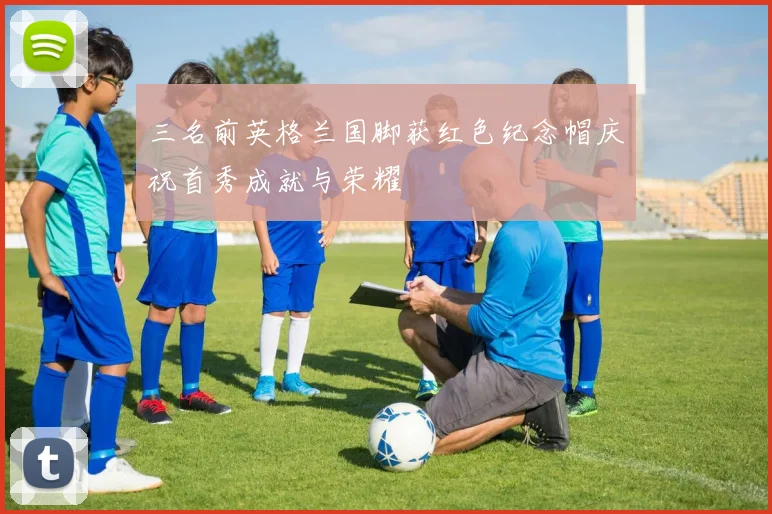 三名前英格兰国脚获红色纪念帽庆祝首秀成就与荣耀
