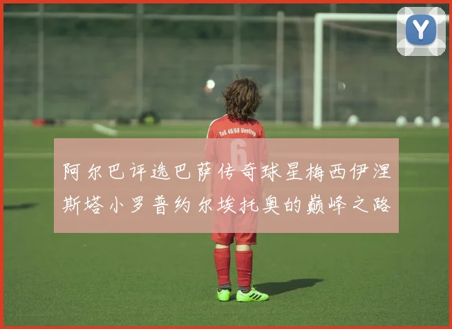 阿尔巴评选巴萨传奇球星梅西伊涅斯塔小罗普约尔埃托奥的巅峰之路