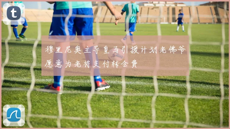穆里尼奥主导皇马引援计划老佛爷愿意为老将支付转会费