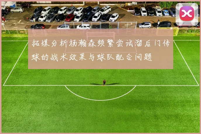 拓媒分析杨瀚森频繁尝试溜后门传球的战术效果与球队配合问题