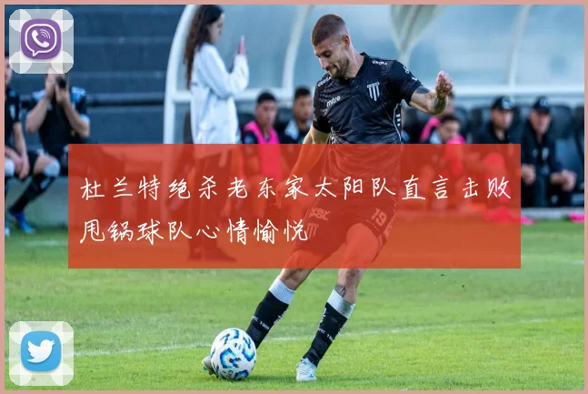 杜兰特绝杀老东家太阳队直言击败甩锅球队心情愉悦