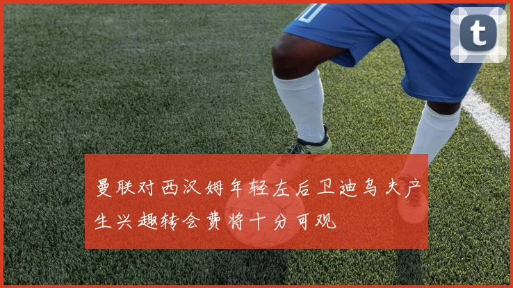 曼联对西汉姆年轻左后卫迪乌夫产生兴趣转会费将十分可观