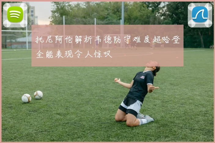 托尼阿伦解析韦德防守难度超哈登全能表现令人惊叹