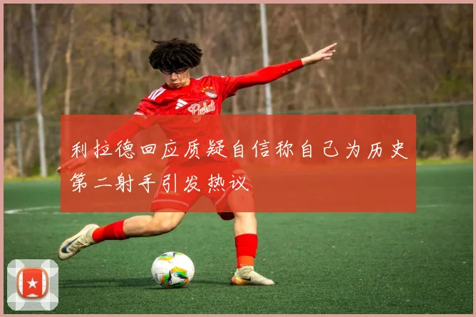 利拉德回应质疑自信称自己为历史第二射手引发热议
