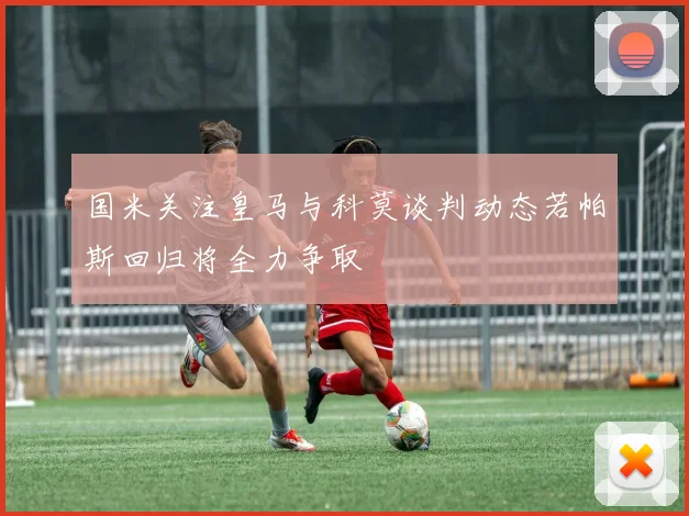 国米关注皇马与科莫谈判动态若帕斯回归将全力争取