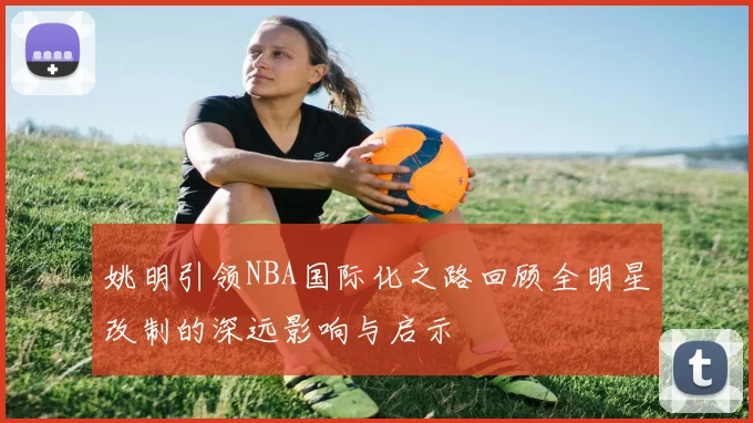 姚明引领NBA国际化之路回顾全明星改制的深远影响与启示
