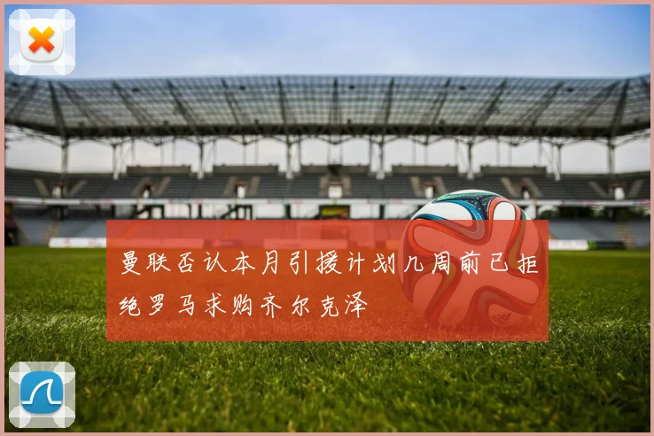 曼联否认本月引援计划几周前已拒绝罗马求购齐尔克泽