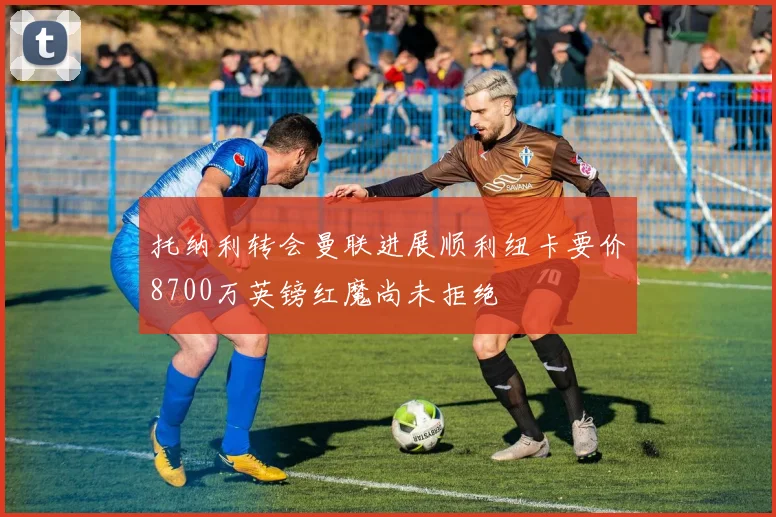 托纳利转会曼联进展顺利纽卡要价8700万英镑红魔尚未拒绝