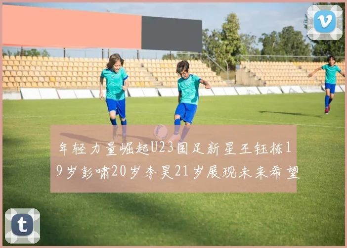 年轻力量崛起U23国足新星王钰栋19岁彭啸20岁李昊21岁展现未来希望