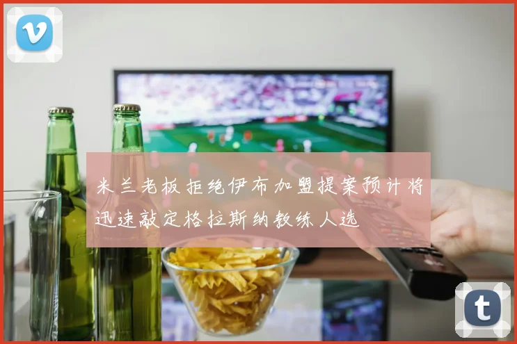 米兰老板拒绝伊布加盟提案预计将迅速敲定格拉斯纳教练人选