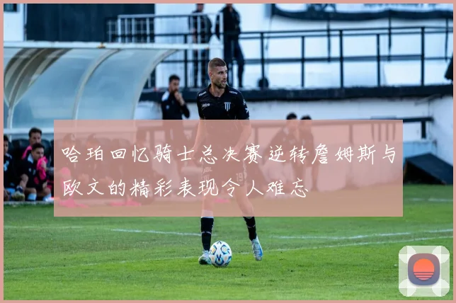 哈珀回忆骑士总决赛逆转詹姆斯与欧文的精彩表现令人难忘